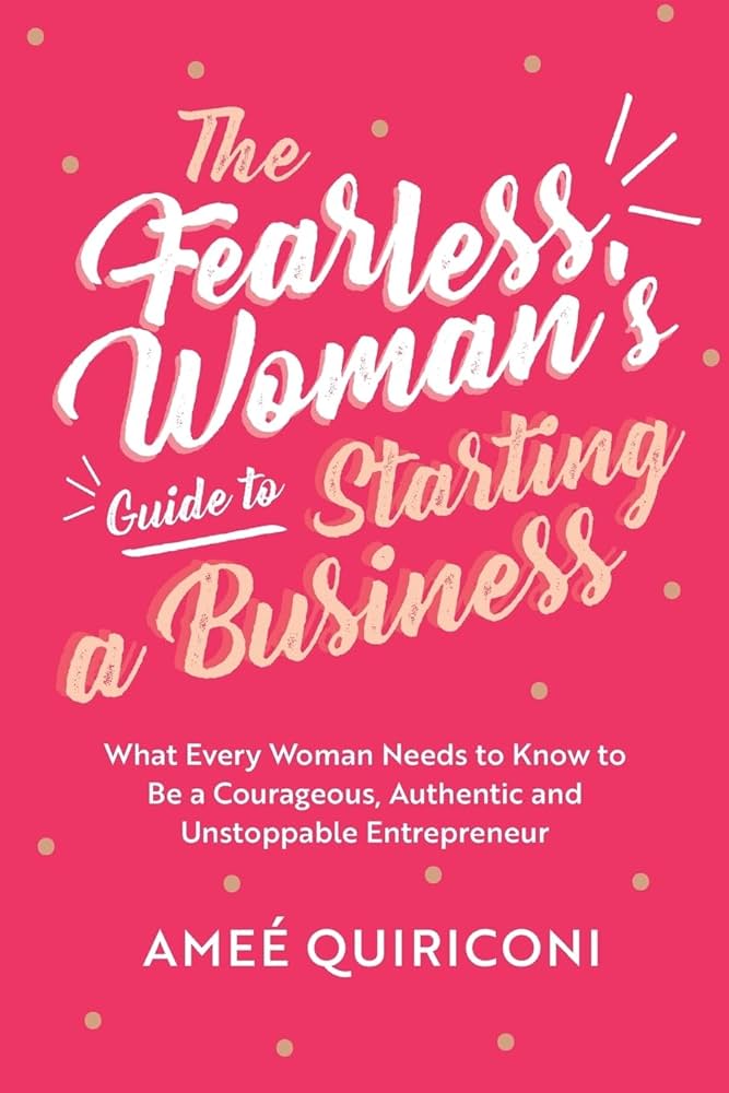 The Fearless Woman's Guide to Starting a Business: What Every Woman Needs to Know to Be a Courageous, Authentic and Unstoppable Entrepreneur
