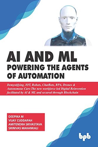 AI & ML - Powering the Agents of Automation: Demystifying, IOT, Robots, ChatBots, RPA, Drones & Autonomous Cars- the New Workforce Led Digital Reinvention Facilitated by AI & ML and Secured Through Blockchain